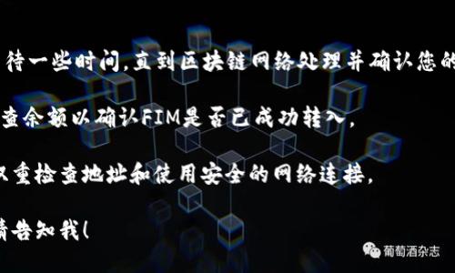 为了将FIM转到Tokenim，您可以按照以下的步骤进行操作：

1. **账户注册**：如果您还没有Tokenim的账户，您需要先注册一个。确保您提供准确的信息以便安全验证。

2. **登录Tokenim账户**：注册完成后，使用您的用户名和密码登录Tokenim平台。

3. **获取地址**：登录后，您需要找到您的Tokenim地址。这通常可以在“”或“充值”部分找到。

4. **发送FIM**：然后，您需要找到FIM所在的平台（例如交易所或），并进行以下操作：
   - 选择“发送”或“转账”选项。
   - 输入您的Tokenim地址。
   - 输入要发送的FIM数量。
   - 确确认交易并提交。

5. **链上确认**：交易提交后，您可能需要等待一些时间，直到区块链网络处理并确认您的交易。您可以在交易所在平台查看交易状态。

6. **确认到账**：登录您的Tokenim账户，检查余额以确认FIM是否已成功转入。

确保在进行此类交易时遵循安全措施，包括双重检查地址和使用安全的网络连接。

如果您还有其他问题或需要更具体的信息，请告知我！